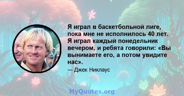 Я играл в баскетбольной лиге, пока мне не исполнилось 40 лет. Я играл каждый понедельник вечером, и ребята говорили: «Вы вынимаете его, а потом увидите нас».