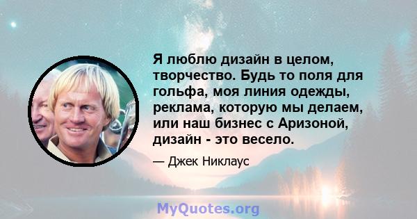 Я люблю дизайн в целом, творчество. Будь то поля для гольфа, моя линия одежды, реклама, которую мы делаем, или наш бизнес с Аризоной, дизайн - это весело.