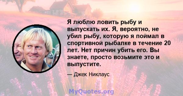 Я люблю ловить рыбу и выпускать их. Я, вероятно, не убил рыбу, которую я поймал в спортивной рыбалке в течение 20 лет. Нет причин убить его. Вы знаете, просто возьмите это и выпустите.