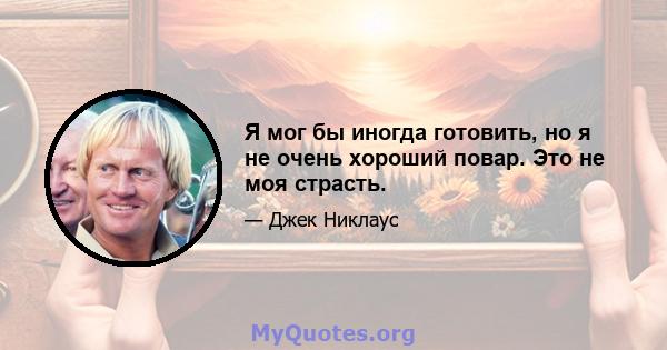 Я мог бы иногда готовить, но я не очень хороший повар. Это не моя страсть.