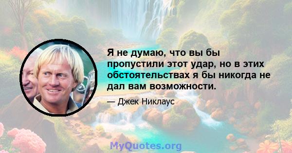 Я не думаю, что вы бы пропустили этот удар, но в этих обстоятельствах я бы никогда не дал вам возможности.