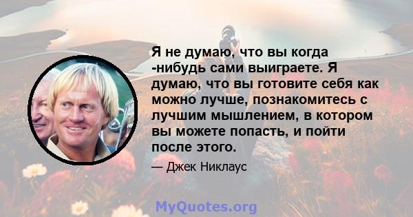 Я не думаю, что вы когда -нибудь сами выиграете. Я думаю, что вы готовите себя как можно лучше, познакомитесь с лучшим мышлением, в котором вы можете попасть, и пойти после этого.