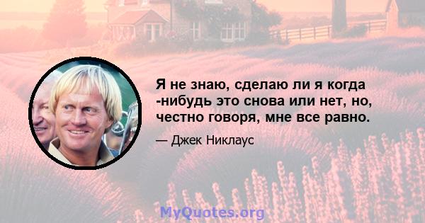 Я не знаю, сделаю ли я когда -нибудь это снова или нет, но, честно говоря, мне все равно.