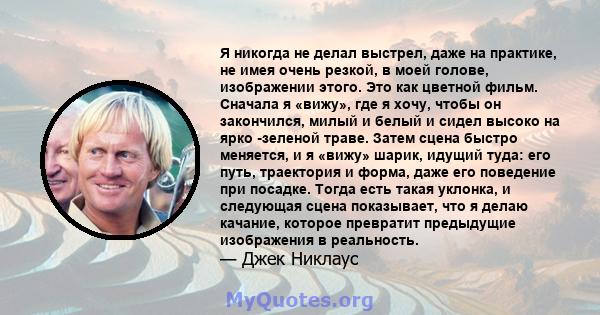 Я никогда не делал выстрел, даже на практике, не имея очень резкой, в моей голове, изображении этого. Это как цветной фильм. Сначала я «вижу», где я хочу, чтобы он закончился, милый и белый и сидел высоко на ярко