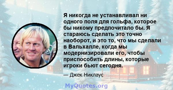 Я никогда не устанавливал ни одного поля для гольфа, которое бы никому предпочитало бы. Я стараюсь сделать это точно наоборот, и это то, что мы сделали в Вальхалле, когда мы модернизировали его, чтобы приспособить