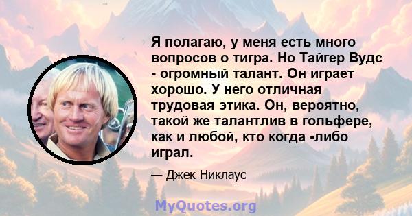 Я полагаю, у меня есть много вопросов о тигра. Но Тайгер Вудс - огромный талант. Он играет хорошо. У него отличная трудовая этика. Он, вероятно, такой же талантлив в гольфере, как и любой, кто когда -либо играл.