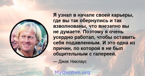 Я узнал в начале своей карьеры, где вы так обернулись и так взволнованы, что внезапно вы не думаете. Поэтому я очень усердно работал, чтобы оставить себя подавленным. И это одна из причин, по которой я не был