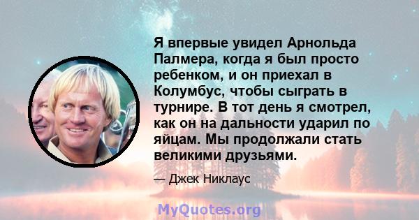 Я впервые увидел Арнольда Палмера, когда я был просто ребенком, и он приехал в Колумбус, чтобы сыграть в турнире. В тот день я смотрел, как он на дальности ударил по яйцам. Мы продолжали стать великими друзьями.