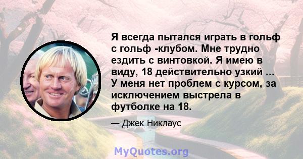 Я всегда пытался играть в гольф с гольф -клубом. Мне трудно ездить с винтовкой. Я имею в виду, 18 действительно узкий ... У меня нет проблем с курсом, за исключением выстрела в футболке на 18.