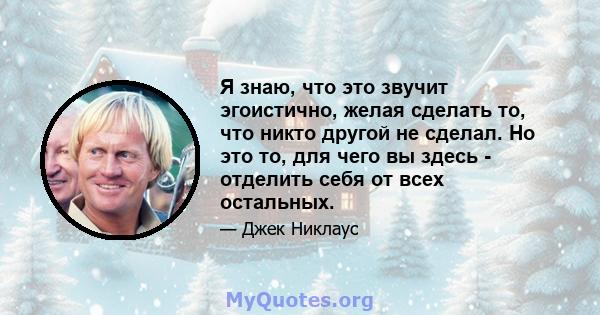 Я знаю, что это звучит эгоистично, желая сделать то, что никто другой не сделал. Но это то, для чего вы здесь - отделить себя от всех остальных.