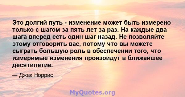 Это долгий путь - изменение может быть измерено только с шагом за пять лет за раз. На каждые два шага вперед есть один шаг назад. Не позволяйте этому отговорить вас, потому что вы можете сыграть большую роль в