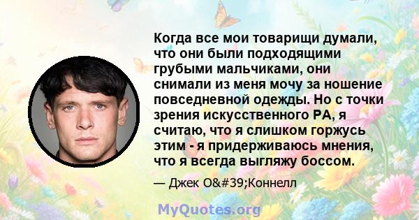 Когда все мои товарищи думали, что они были подходящими грубыми мальчиками, они снимали из меня мочу за ношение повседневной одежды. Но с точки зрения искусственного PA, я считаю, что я слишком горжусь этим - я