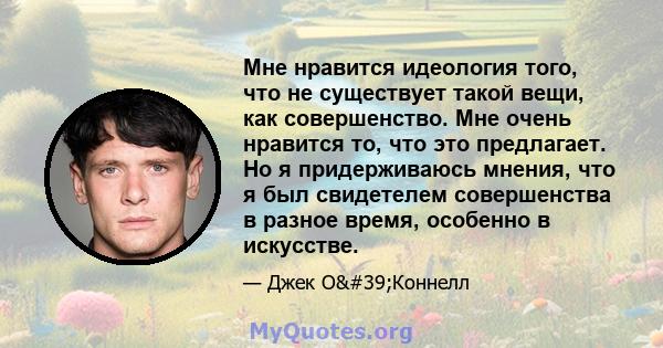 Мне нравится идеология того, что не существует такой вещи, как совершенство. Мне очень нравится то, что это предлагает. Но я придерживаюсь мнения, что я был свидетелем совершенства в разное время, особенно в искусстве.