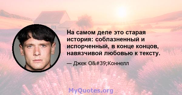 На самом деле это старая история: соблазненный и испорченный, в конце концов, навязчивой любовью к тексту.