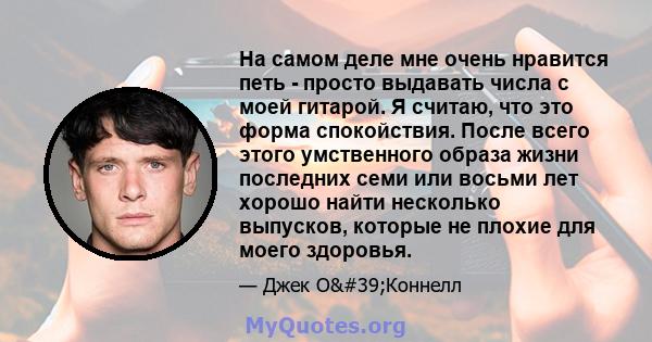 На самом деле мне очень нравится петь - просто выдавать числа с моей гитарой. Я считаю, что это форма спокойствия. После всего этого умственного образа жизни последних семи или восьми лет хорошо найти несколько