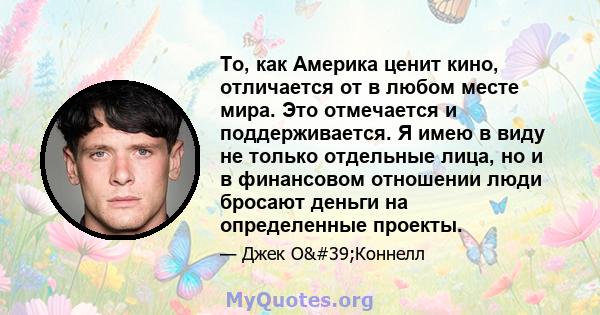 То, как Америка ценит кино, отличается от в любом месте мира. Это отмечается и поддерживается. Я имею в виду не только отдельные лица, но и в финансовом отношении люди бросают деньги на определенные проекты.