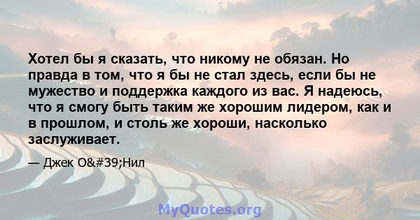 Хотел бы я сказать, что никому не обязан. Но правда в том, что я бы не стал здесь, если бы не мужество и поддержка каждого из вас. Я надеюсь, что я смогу быть таким же хорошим лидером, как и в прошлом, и столь же