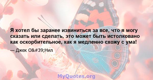 Я хотел бы заранее извиниться за все, что я могу сказать или сделать, это может быть истолковано как оскорбительное, как я медленно схожу с ума!