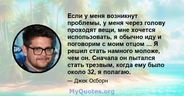 Если у меня возникнут проблемы, у меня через голову проходят вещи, мне хочется использовать, я обычно иду и поговорим с моим отцом ... Я решил стать намного моложе, чем он. Сначала он пытался стать трезвым, когда ему