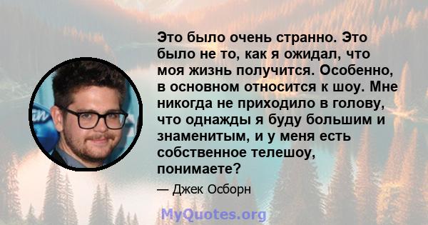 Это было очень странно. Это было не то, как я ожидал, что моя жизнь получится. Особенно, в основном относится к шоу. Мне никогда не приходило в голову, что однажды я буду большим и знаменитым, и у меня есть собственное