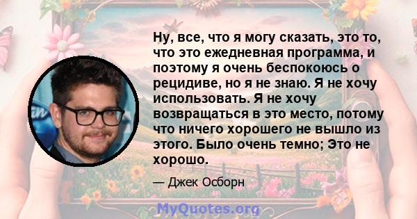 Ну, все, что я могу сказать, это то, что это ежедневная программа, и поэтому я очень беспокоюсь о рецидиве, но я не знаю. Я не хочу использовать. Я не хочу возвращаться в это место, потому что ничего хорошего не вышло