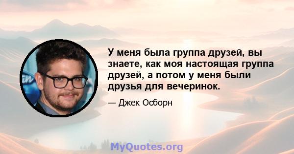 У меня была группа друзей, вы знаете, как моя настоящая группа друзей, а потом у меня были друзья для вечеринок.