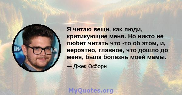 Я читаю вещи, как люди, критикующие меня. Но никто не любит читать что -то об этом, и, вероятно, главное, что дошло до меня, была болезнь моей мамы.