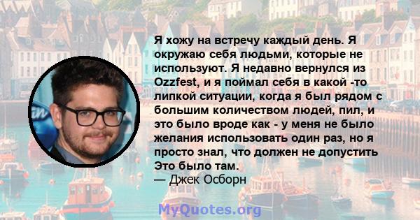 Я хожу на встречу каждый день. Я окружаю себя людьми, которые не используют. Я недавно вернулся из Ozzfest, и я поймал себя в какой -то липкой ситуации, когда я был рядом с большим количеством людей, пил, и это было