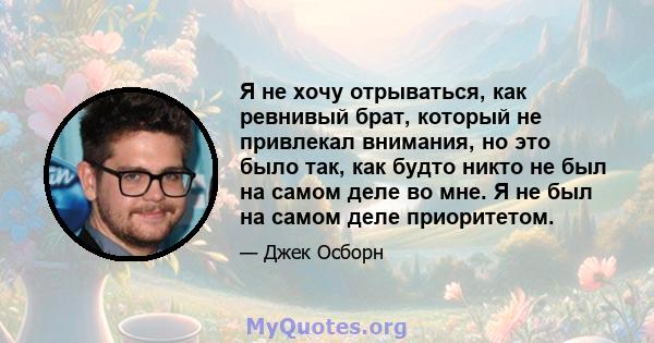 Я не хочу отрываться, как ревнивый брат, который не привлекал внимания, но это было так, как будто никто не был на самом деле во мне. Я не был на самом деле приоритетом.