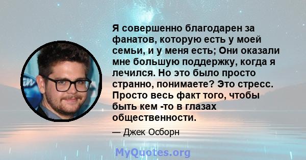 Я совершенно благодарен за фанатов, которую есть у моей семьи, и у меня есть; Они оказали мне большую поддержку, когда я лечился. Но это было просто странно, понимаете? Это стресс. Просто весь факт того, чтобы быть кем