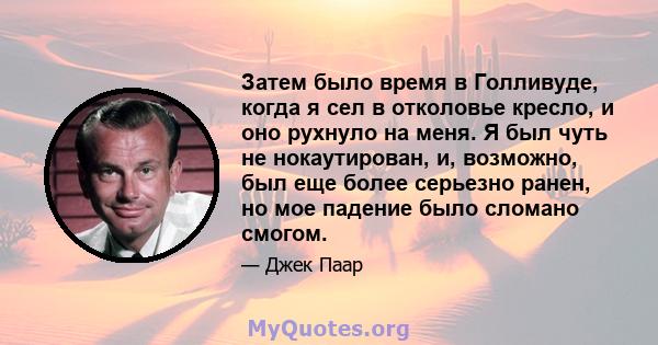 Затем было время в Голливуде, когда я сел в отколовье кресло, и оно рухнуло на меня. Я был чуть не нокаутирован, и, возможно, был еще более серьезно ранен, но мое падение было сломано смогом.