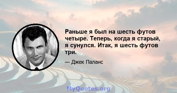 Раньше я был на шесть футов четыре. Теперь, когда я старый, я сунулся. Итак, я шесть футов три.