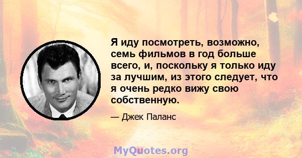 Я иду посмотреть, возможно, семь фильмов в год больше всего, и, поскольку я только иду за лучшим, из этого следует, что я очень редко вижу свою собственную.