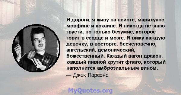 Я дороги, я живу на пейоте, марихуане, морфине и кокаине. Я никогда не знаю грусти, но только безумие, которое горит в сердце и мозге. Я вижу каждую девочку, в восторге, бесчеловечно, ангельский, демонический,