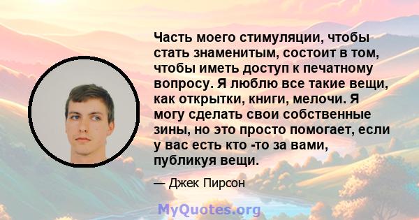 Часть моего стимуляции, чтобы стать знаменитым, состоит в том, чтобы иметь доступ к печатному вопросу. Я люблю все такие вещи, как открытки, книги, мелочи. Я могу сделать свои собственные зины, но это просто помогает,