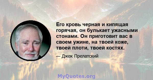 Его кровь черная и кипящая горячая, он булькает ужасными стонами. Он приготовит вас в своем ужине, на твоей коже, твоей плоти, твоей костях.