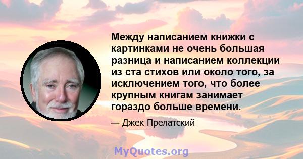 Между написанием книжки с картинками не очень большая разница и написанием коллекции из ста стихов или около того, за исключением того, что более крупным книгам занимает гораздо больше времени.