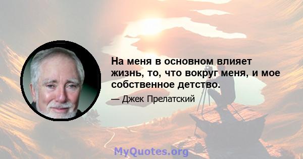 На меня в основном влияет жизнь, то, что вокруг меня, и мое собственное детство.