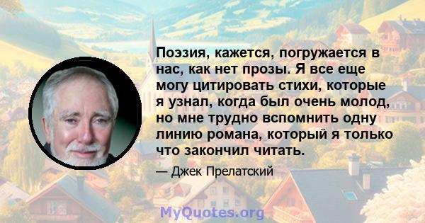 Поэзия, кажется, погружается в нас, как нет прозы. Я все еще могу цитировать стихи, которые я узнал, когда был очень молод, но мне трудно вспомнить одну линию романа, который я только что закончил читать.