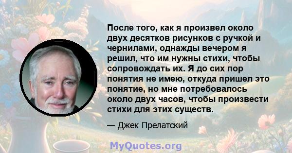 После того, как я произвел около двух десятков рисунков с ручкой и чернилами, однажды вечером я решил, что им нужны стихи, чтобы сопровождать их. Я до сих пор понятия не имею, откуда пришел это понятие, но мне