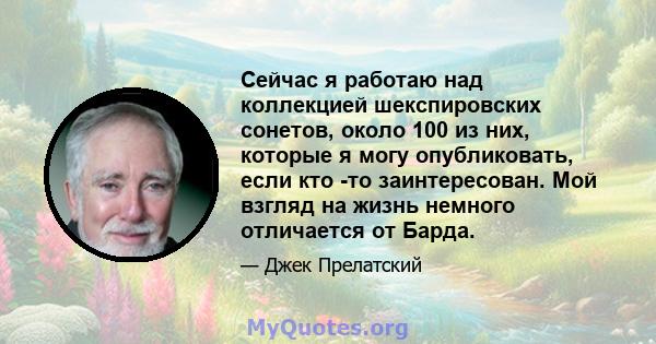 Сейчас я работаю над коллекцией шекспировских сонетов, около 100 из них, которые я могу опубликовать, если кто -то заинтересован. Мой взгляд на жизнь немного отличается от Барда.