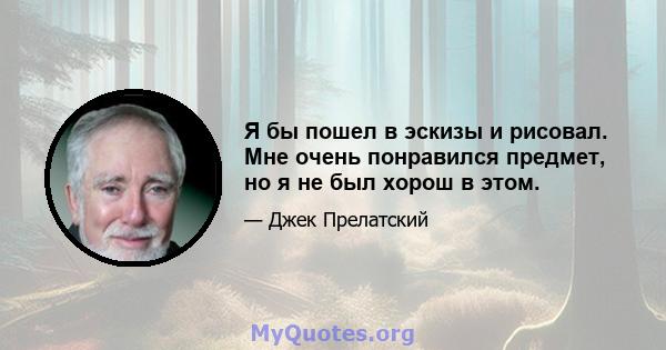 Я бы пошел в эскизы и рисовал. Мне очень понравился предмет, но я не был хорош в этом.