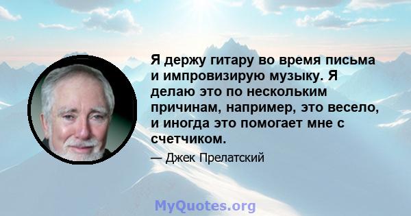 Я держу гитару во время письма и импровизирую музыку. Я делаю это по нескольким причинам, например, это весело, и иногда это помогает мне с счетчиком.