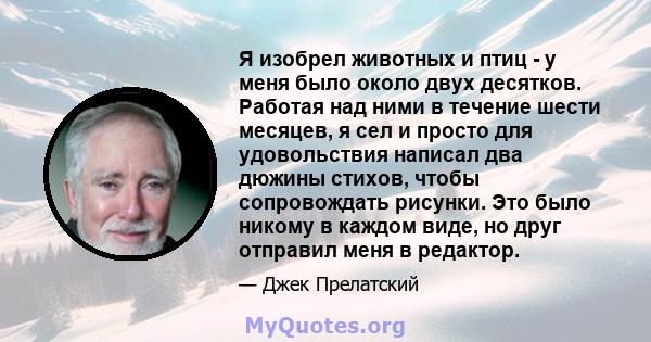 Я изобрел животных и птиц - у меня было около двух десятков. Работая над ними в течение шести месяцев, я сел и просто для удовольствия написал два дюжины стихов, чтобы сопровождать рисунки. Это было никому в каждом