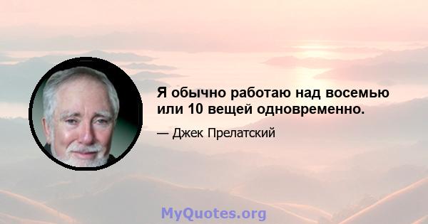 Я обычно работаю над восемью или 10 вещей одновременно.