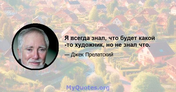 Я всегда знал, что будет какой -то художник, но не знал что.