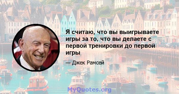 Я считаю, что вы выигрываете игры за то, что вы делаете с первой тренировки до первой игры