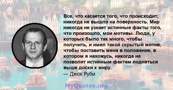 Все, что касается того, что происходит, никогда не вышло на поверхность. Мир никогда не узнает истинные факты того, что произошло, мои мотивы. Люди, у которых было так много, чтобы получить, и имел такой скрытый мотив,