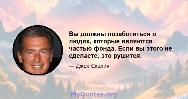 Вы должны позаботиться о людях, которые являются частью фонда. Если вы этого не сделаете, это рушится.