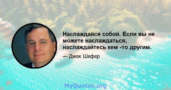 Наслаждайся собой. Если вы не можете наслаждаться, наслаждайтесь кем -то другим.